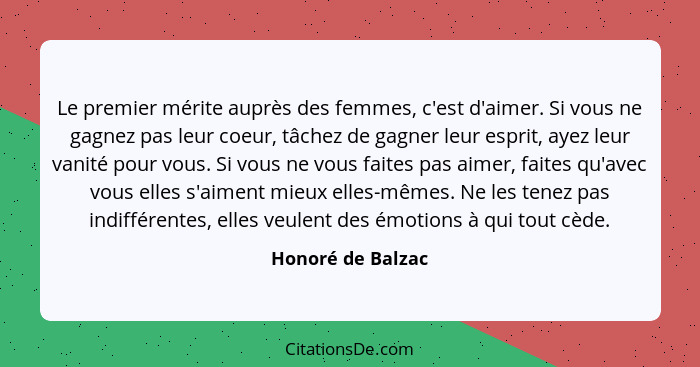 Le premier mérite auprès des femmes, c'est d'aimer. Si vous ne gagnez pas leur coeur, tâchez de gagner leur esprit, ayez leur vanit... - Honoré de Balzac