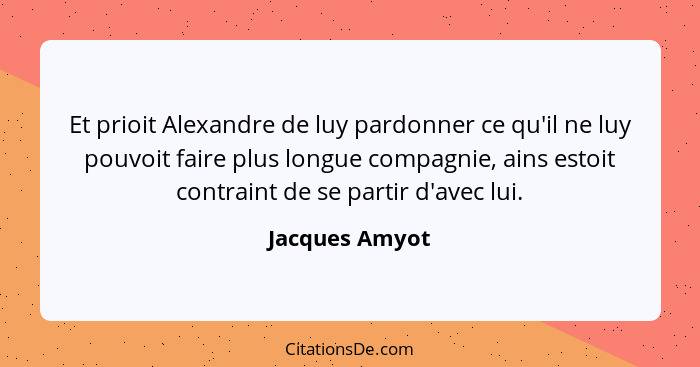 Et prioit Alexandre de luy pardonner ce qu'il ne luy pouvoit faire plus longue compagnie, ains estoit contraint de se partir d'avec lu... - Jacques Amyot