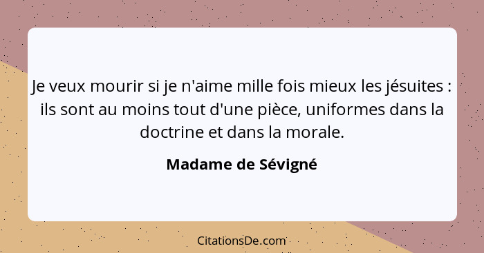 Je veux mourir si je n'aime mille fois mieux les jésuites : ils sont au moins tout d'une pièce, uniformes dans la doctrine et... - Madame de Sévigné