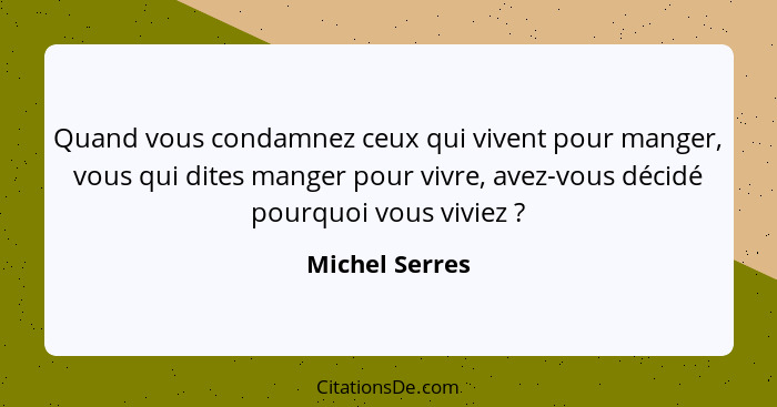 Quand vous condamnez ceux qui vivent pour manger, vous qui dites manger pour vivre, avez-vous décidé pourquoi vous viviez ?... - Michel Serres