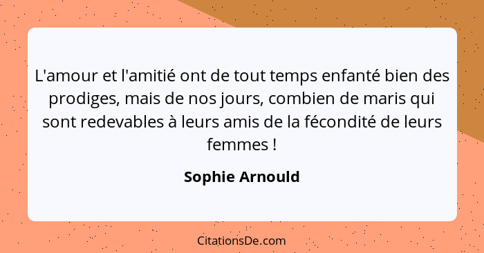 L'amour et l'amitié ont de tout temps enfanté bien des prodiges, mais de nos jours, combien de maris qui sont redevables à leurs amis... - Sophie Arnould