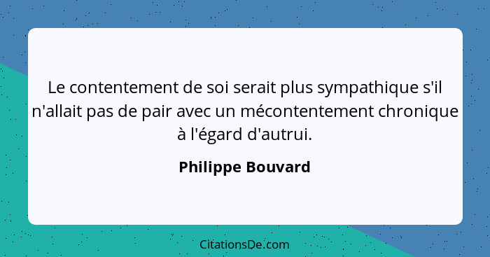 Le contentement de soi serait plus sympathique s'il n'allait pas de pair avec un mécontentement chronique à l'égard d'autrui.... - Philippe Bouvard