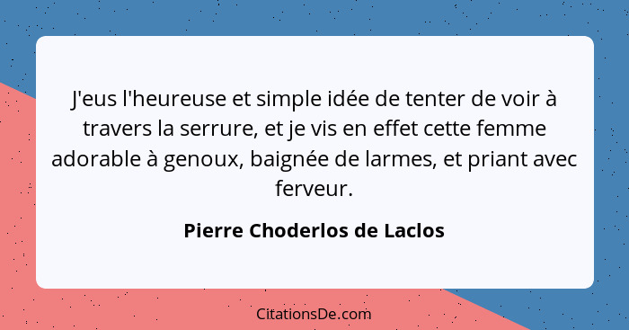 J'eus l'heureuse et simple idée de tenter de voir à travers la serrure, et je vis en effet cette femme adorable à genoux,... - Pierre Choderlos de Laclos