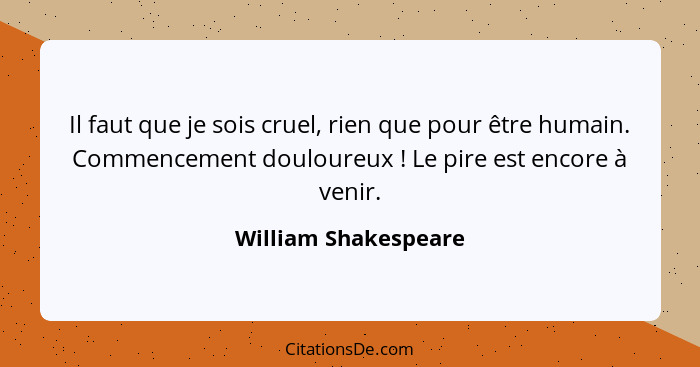 Il faut que je sois cruel, rien que pour être humain. Commencement douloureux ! Le pire est encore à venir.... - William Shakespeare