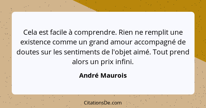 Cela est facile à comprendre. Rien ne remplit une existence comme un grand amour accompagné de doutes sur les sentiments de l'objet ai... - André Maurois