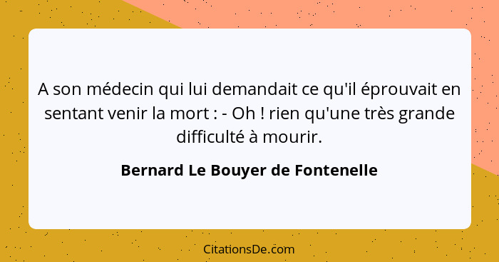 A son médecin qui lui demandait ce qu'il éprouvait en sentant venir la mort : - Oh ! rien qu'une très gran... - Bernard Le Bouyer de Fontenelle