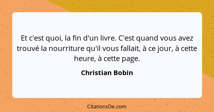 Et c'est quoi, la fin d'un livre. C'est quand vous avez trouvé la nourriture qu'il vous fallait, à ce jour, à cette heure, à cette p... - Christian Bobin