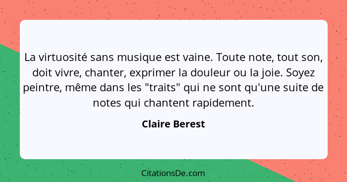 La virtuosité sans musique est vaine. Toute note, tout son, doit vivre, chanter, exprimer la douleur ou la joie. Soyez peintre, même d... - Claire Berest