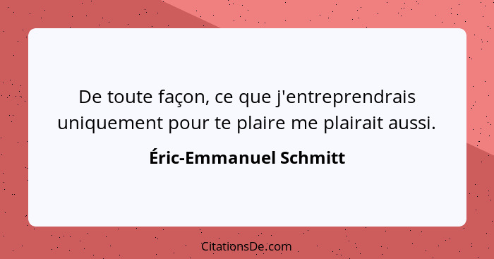 De toute façon, ce que j'entreprendrais uniquement pour te plaire me plairait aussi.... - Éric-Emmanuel Schmitt