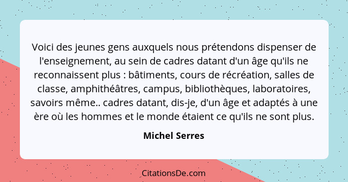 Voici des jeunes gens auxquels nous prétendons dispenser de l'enseignement, au sein de cadres datant d'un âge qu'ils ne reconnaissent... - Michel Serres