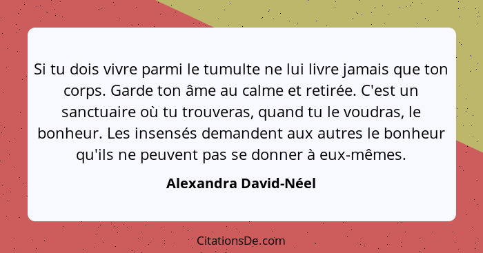 Si tu dois vivre parmi le tumulte ne lui livre jamais que ton corps. Garde ton âme au calme et retirée. C'est un sanctuaire où... - Alexandra David-Néel