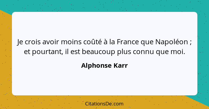 Je crois avoir moins coûté à la France que Napoléon ; et pourtant, il est beaucoup plus connu que moi.... - Alphonse Karr