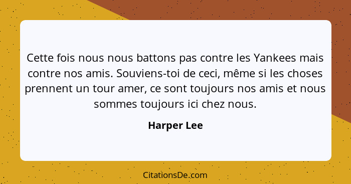 Cette fois nous nous battons pas contre les Yankees mais contre nos amis. Souviens-toi de ceci, même si les choses prennent un tour amer,... - Harper Lee