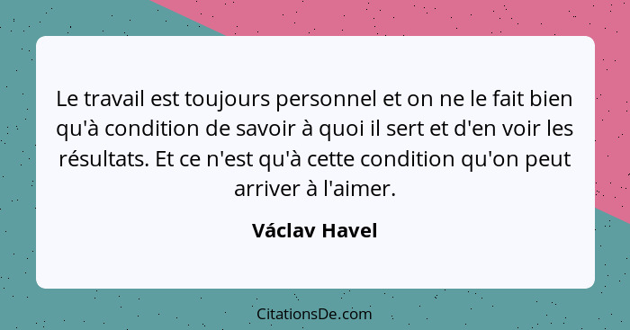 Le travail est toujours personnel et on ne le fait bien qu'à condition de savoir à quoi il sert et d'en voir les résultats. Et ce n'est... - Václav Havel