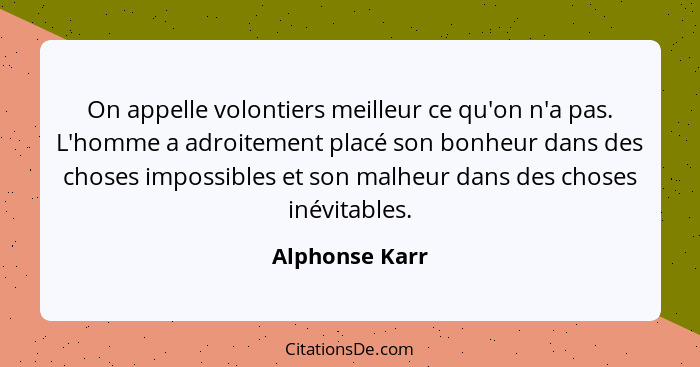 On appelle volontiers meilleur ce qu'on n'a pas. L'homme a adroitement placé son bonheur dans des choses impossibles et son malheur da... - Alphonse Karr