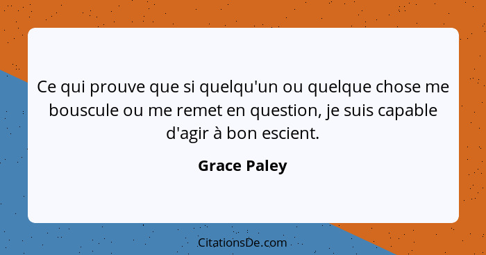 Ce qui prouve que si quelqu'un ou quelque chose me bouscule ou me remet en question, je suis capable d'agir à bon escient.... - Grace Paley