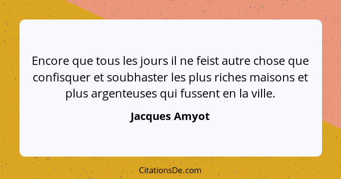 Encore que tous les jours il ne feist autre chose que confisquer et soubhaster les plus riches maisons et plus argenteuses qui fussent... - Jacques Amyot