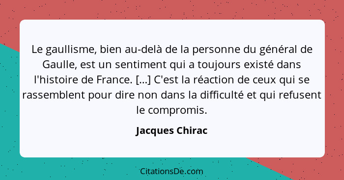 Le gaullisme, bien au-delà de la personne du général de Gaulle, est un sentiment qui a toujours existé dans l'histoire de France. […]... - Jacques Chirac