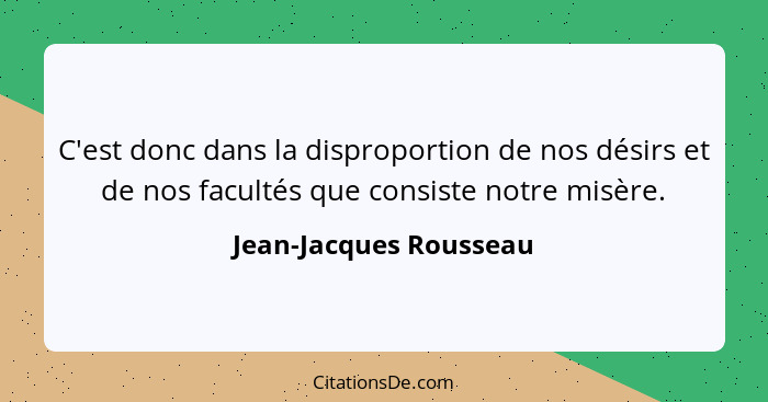 C'est donc dans la disproportion de nos désirs et de nos facultés que consiste notre misère.... - Jean-Jacques Rousseau