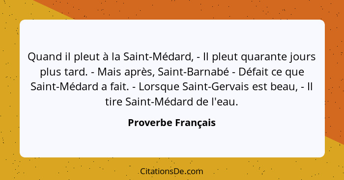 Quand il pleut à la Saint-Médard, - Il pleut quarante jours plus tard. - Mais après, Saint-Barnabé - Défait ce que Saint-Médard a... - Proverbe Français