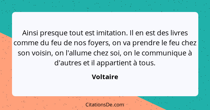 Ainsi presque tout est imitation. Il en est des livres comme du feu de nos foyers, on va prendre le feu chez son voisin, on l'allume chez s... - Voltaire