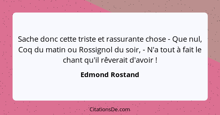 Sache donc cette triste et rassurante chose - Que nul, Coq du matin ou Rossignol du soir, - N'a tout à fait le chant qu'il rêverait d... - Edmond Rostand