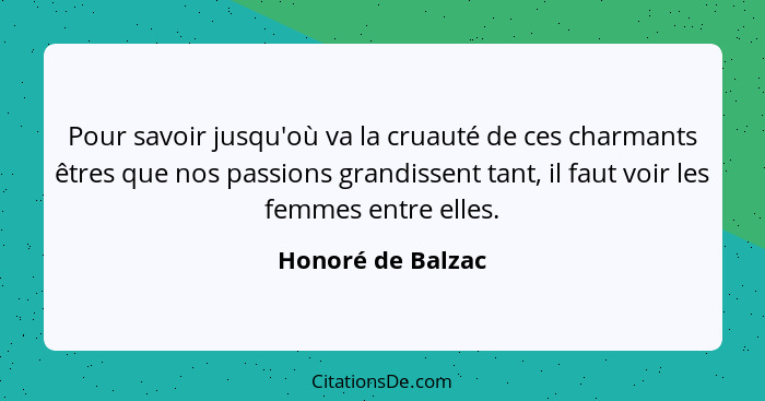 Pour savoir jusqu'où va la cruauté de ces charmants êtres que nos passions grandissent tant, il faut voir les femmes entre elles.... - Honoré de Balzac