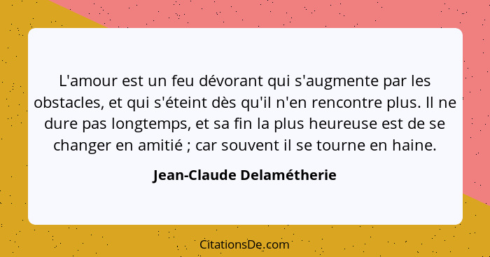 L'amour est un feu dévorant qui s'augmente par les obstacles, et qui s'éteint dès qu'il n'en rencontre plus. Il ne dure pas... - Jean-Claude Delamétherie