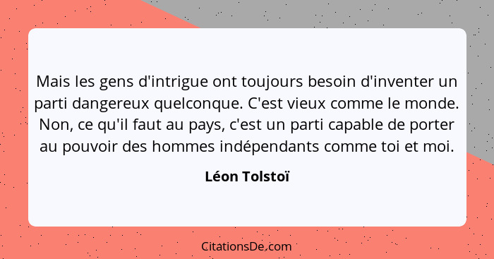 Mais les gens d'intrigue ont toujours besoin d'inventer un parti dangereux quelconque. C'est vieux comme le monde. Non, ce qu'il faut a... - Léon Tolstoï