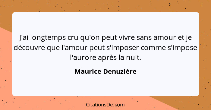 J'ai longtemps cru qu'on peut vivre sans amour et je découvre que l'amour peut s'imposer comme s'impose l'aurore après la nuit.... - Maurice Denuzière