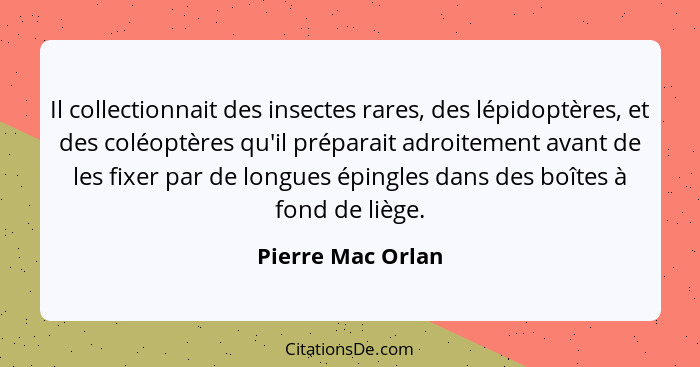 Il collectionnait des insectes rares, des lépidoptères, et des coléoptères qu'il préparait adroitement avant de les fixer par de lo... - Pierre Mac Orlan