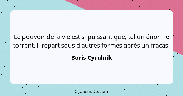 Le pouvoir de la vie est si puissant que, tel un énorme torrent, il repart sous d'autres formes après un fracas.... - Boris Cyrulnik