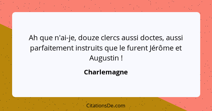Ah que n'ai-je, douze clercs aussi doctes, aussi parfaitement instruits que le furent Jérôme et Augustin !... - Charlemagne