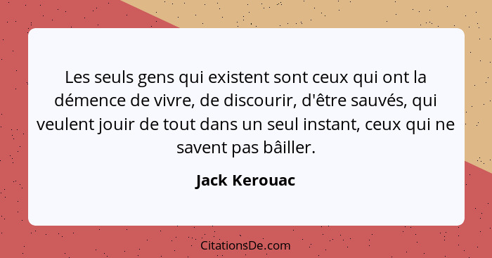 Les seuls gens qui existent sont ceux qui ont la démence de vivre, de discourir, d'être sauvés, qui veulent jouir de tout dans un seul... - Jack Kerouac