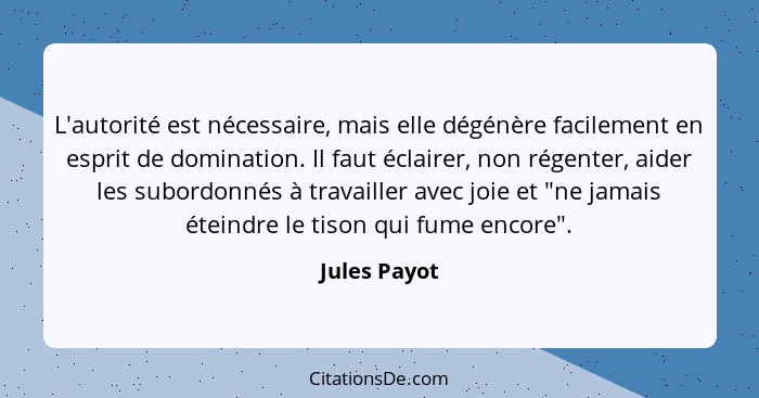 L'autorité est nécessaire, mais elle dégénère facilement en esprit de domination. Il faut éclairer, non régenter, aider les subordonnés... - Jules Payot