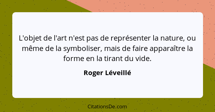 L'objet de l'art n'est pas de représenter la nature, ou même de la symboliser, mais de faire apparaître la forme en la tirant du vide... - Roger Léveillé