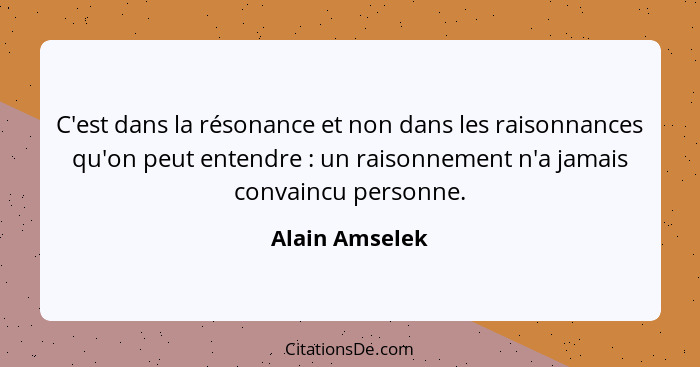 C'est dans la résonance et non dans les raisonnances qu'on peut entendre : un raisonnement n'a jamais convaincu personne.... - Alain Amselek