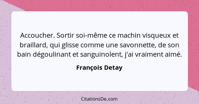 Accoucher. Sortir soi-même ce machin visqueux et braillard, qui glisse comme une savonnette, de son bain dégoulinant et sanguinolent,... - François Detay