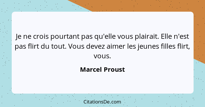 Je ne crois pourtant pas qu'elle vous plairait. Elle n'est pas flirt du tout. Vous devez aimer les jeunes filles flirt, vous.... - Marcel Proust