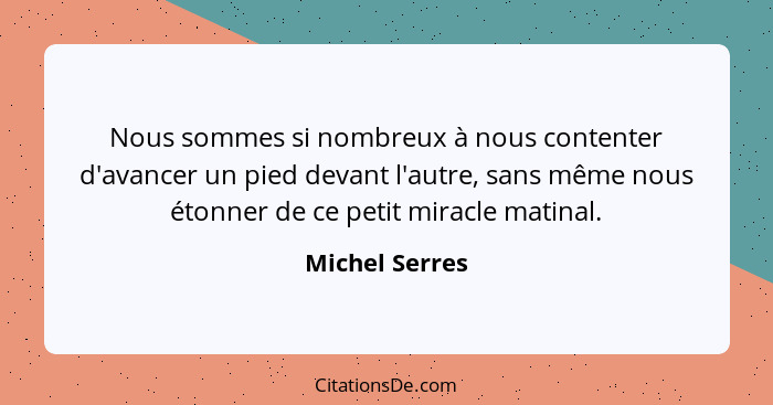 Nous sommes si nombreux à nous contenter d'avancer un pied devant l'autre, sans même nous étonner de ce petit miracle matinal.... - Michel Serres