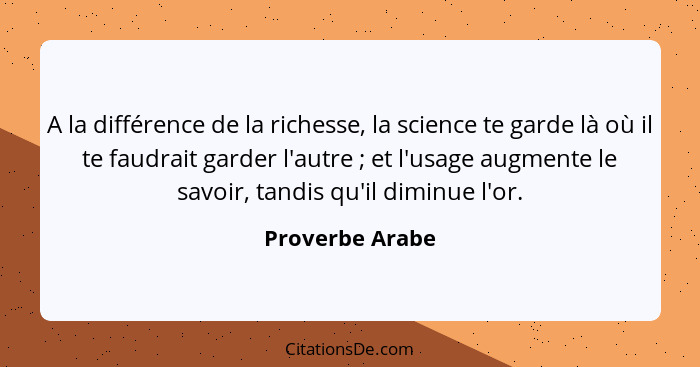 A la différence de la richesse, la science te garde là où il te faudrait garder l'autre ; et l'usage augmente le savoir, tandis... - Proverbe Arabe