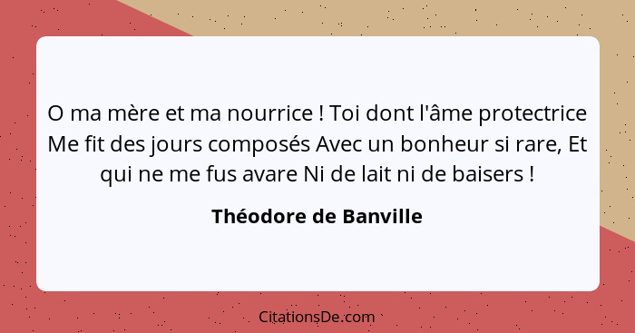 O ma mère et ma nourrice ! Toi dont l'âme protectrice Me fit des jours composés Avec un bonheur si rare, Et qui ne me fus... - Théodore de Banville