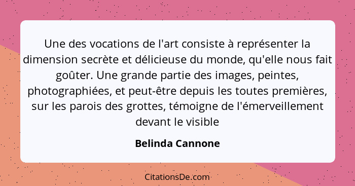 Une des vocations de l'art consiste à représenter la dimension secrète et délicieuse du monde, qu'elle nous fait goûter. Une grande... - Belinda Cannone