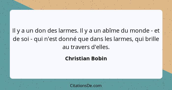 Il y a un don des larmes. Il y a un abîme du monde - et de soi - qui n'est donné que dans les larmes, qui brille au travers d'elles.... - Christian Bobin