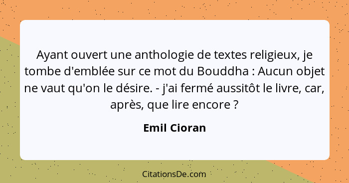 Ayant ouvert une anthologie de textes religieux, je tombe d'emblée sur ce mot du Bouddha : Aucun objet ne vaut qu'on le désire. - j... - Emil Cioran