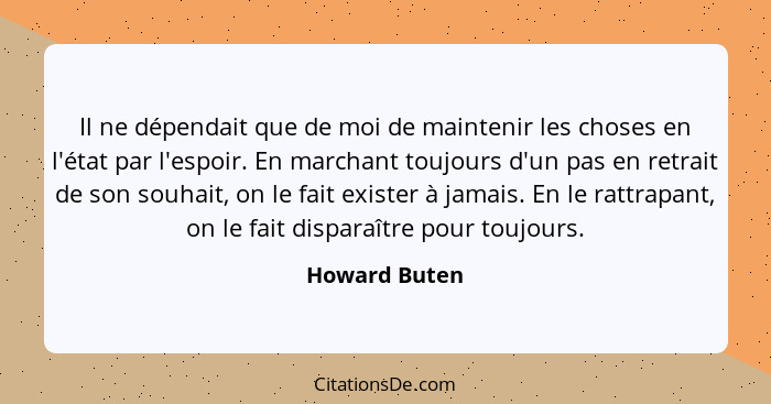 Il ne dépendait que de moi de maintenir les choses en l'état par l'espoir. En marchant toujours d'un pas en retrait de son souhait, on... - Howard Buten