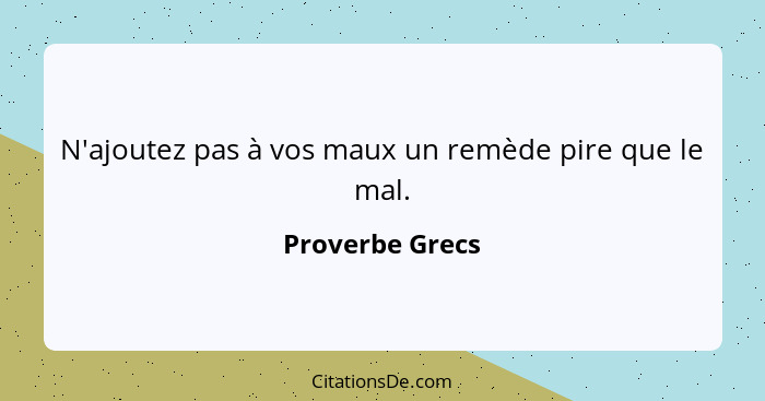 N'ajoutez pas à vos maux un remède pire que le mal.... - Proverbe Grecs