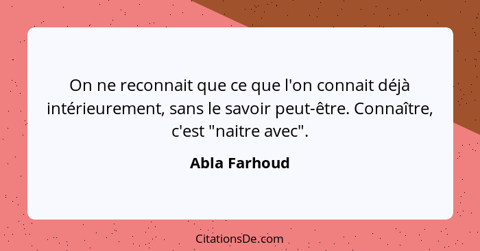 On ne reconnait que ce que l'on connait déjà intérieurement, sans le savoir peut-être. Connaître, c'est "naitre avec".... - Abla Farhoud