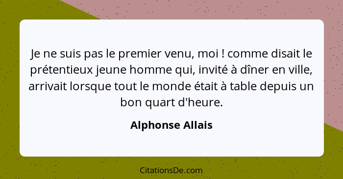 Je ne suis pas le premier venu, moi ! comme disait le prétentieux jeune homme qui, invité à dîner en ville, arrivait lorsque to... - Alphonse Allais