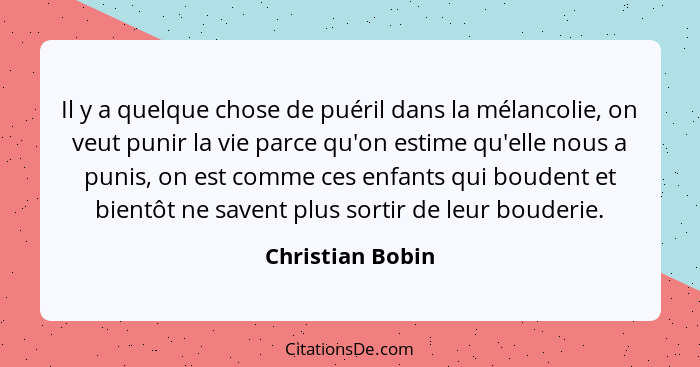 Il y a quelque chose de puéril dans la mélancolie, on veut punir la vie parce qu'on estime qu'elle nous a punis, on est comme ces en... - Christian Bobin